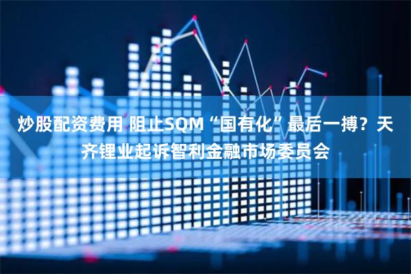 炒股配资费用 阻止SQM“国有化”最后一搏？天齐锂业起诉智利金融市场委员会