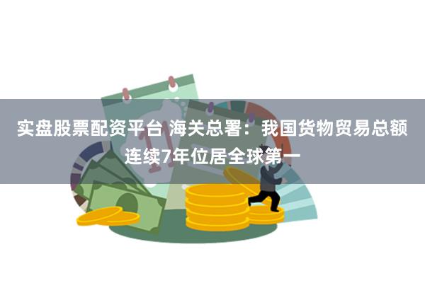 实盘股票配资平台 海关总署：我国货物贸易总额连续7年位居全球第一