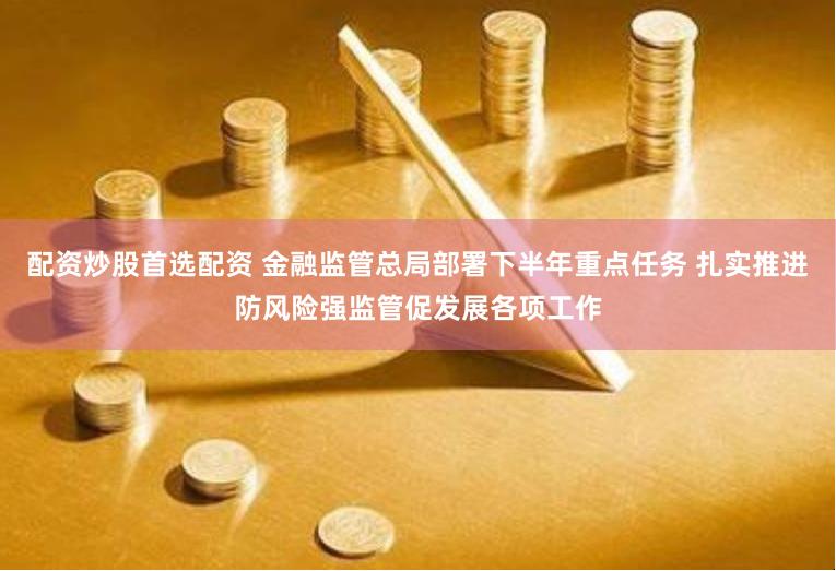 配资炒股首选配资 金融监管总局部署下半年重点任务 扎实推进防风险强监管促发展各项工作