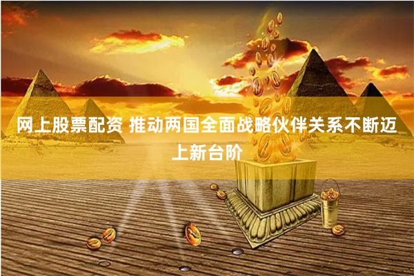 网上股票配资 推动两国全面战略伙伴关系不断迈上新台阶