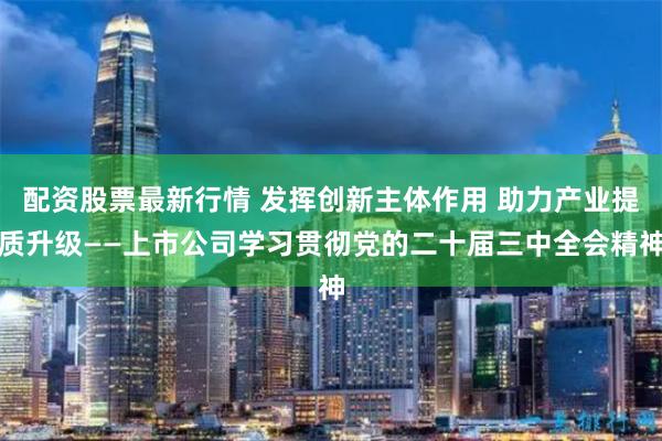 配资股票最新行情 发挥创新主体作用 助力产业提质升级——上市公司学习贯彻党的二十届三中全会精神