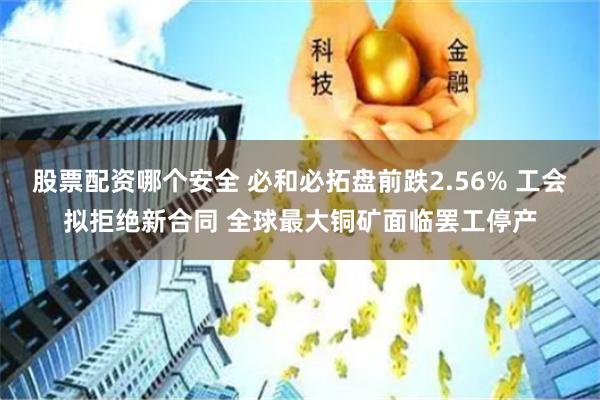 股票配资哪个安全 必和必拓盘前跌2.56% 工会拟拒绝新合同 全球最大铜矿面临罢工停产