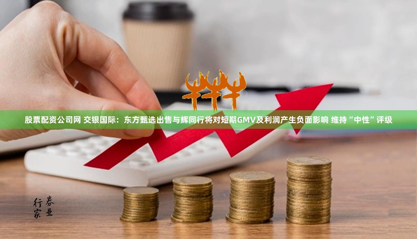 股票配资公司网 交银国际：东方甄选出售与辉同行将对短期GMV及利润产生负面影响 维持“中性”评级