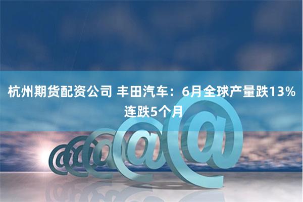 杭州期货配资公司 丰田汽车：6月全球产量跌13% 连跌5个月