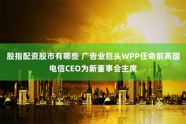 股指配资股市有哪些 广告业巨头WPP任命前英国电信CEO为新董事会主席