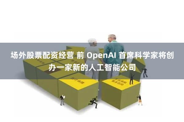 场外股票配资经营 前 OpenAI 首席科学家将创办一家新的人工智能公司