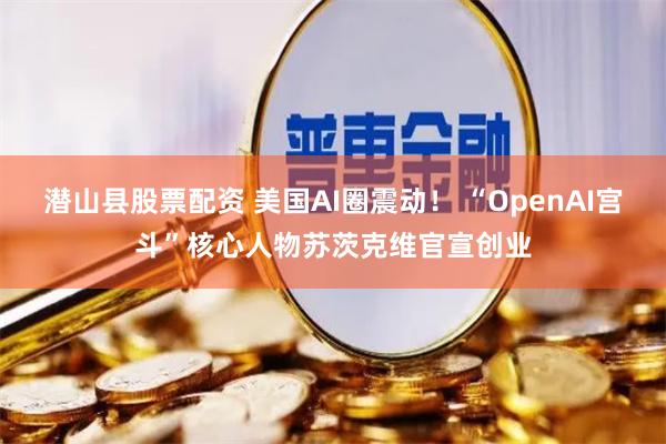 潜山县股票配资 美国AI圈震动！ “OpenAI宫斗”核心人物苏茨克维官宣创业