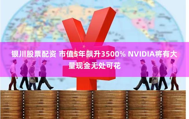 银川股票配资 市值5年飙升3500% NVIDIA将有大量现金无处可花