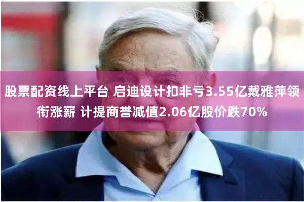 股票配资线上平台 启迪设计扣非亏3.55亿戴雅萍领衔涨薪 计提商誉减值2.06亿股价跌70%