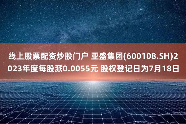 线上股票配资炒股门户 亚盛集团(600108.SH)2023年度每股派0.0055元 股权登记日为7月18日