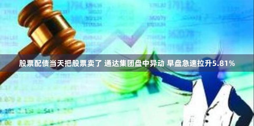 股票配债当天把股票卖了 通达集团盘中异动 早盘急速拉升5.81%