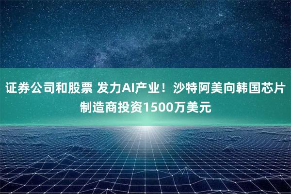 证券公司和股票 发力AI产业！沙特阿美向韩国芯片制造商投资1500万美元