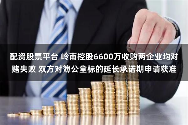 配资股票平台 岭南控股6600万收购两企业均对赌失败 双方对簿公堂标的延长承诺期申请获准