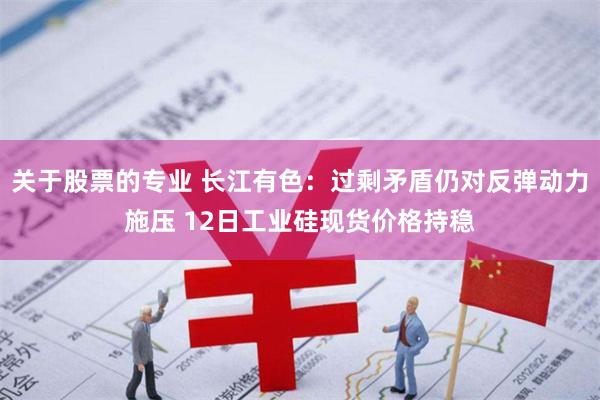 关于股票的专业 长江有色：过剩矛盾仍对反弹动力施压 12日工业硅现货价格持稳