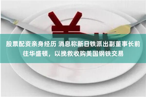 股票配资亲身经历 消息称新日铁派出副董事长前往华盛顿，以挽救收购美国钢铁交易