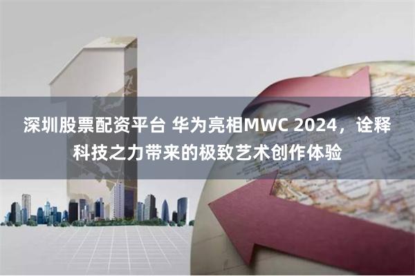 深圳股票配资平台 华为亮相MWC 2024，诠释科技之力带来的极致艺术创作体验