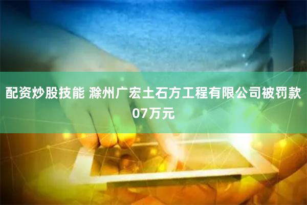 配资炒股技能 滁州广宏土石方工程有限公司被罚款07万元