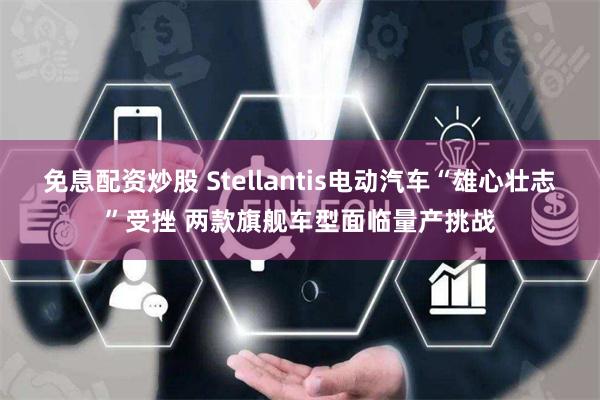 免息配资炒股 Stellantis电动汽车“雄心壮志”受挫 两款旗舰车型面临量产挑战