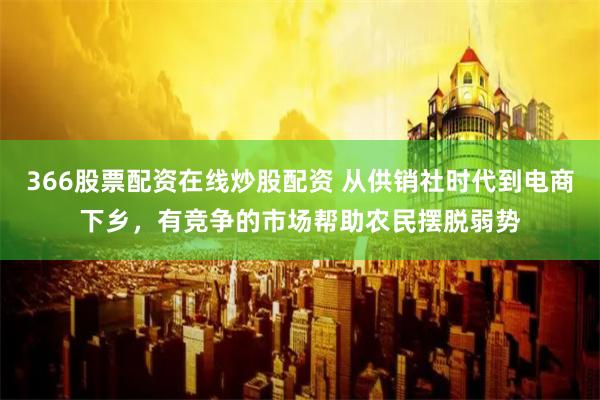 366股票配资在线炒股配资 从供销社时代到电商下乡，有竞争的市场帮助农民摆脱弱势