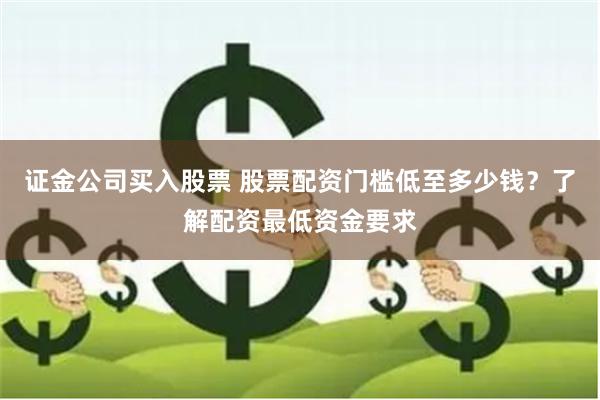 证金公司买入股票 股票配资门槛低至多少钱？了解配资最低资金要求