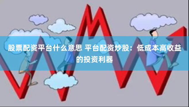 股票配资平台什么意思 平台配资炒股：低成本高收益的投资利器