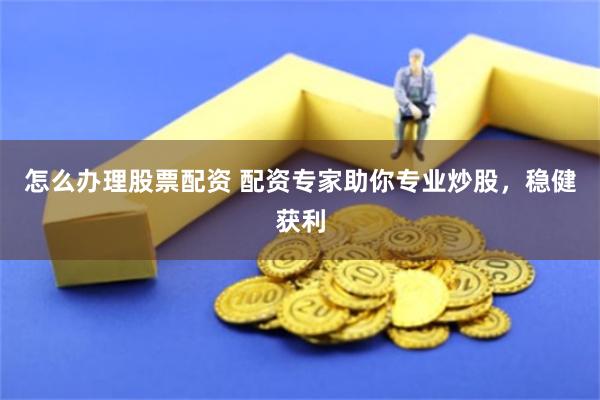 怎么办理股票配资 配资专家助你专业炒股，稳健获利