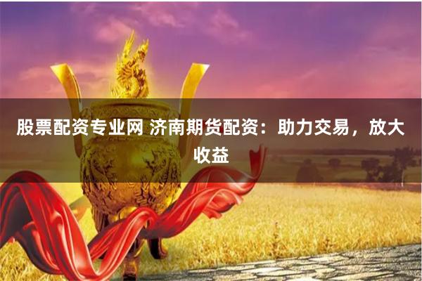 股票配资专业网 济南期货配资：助力交易，放大收益