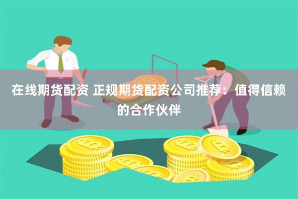 在线期货配资 正规期货配资公司推荐：值得信赖的合作伙伴
