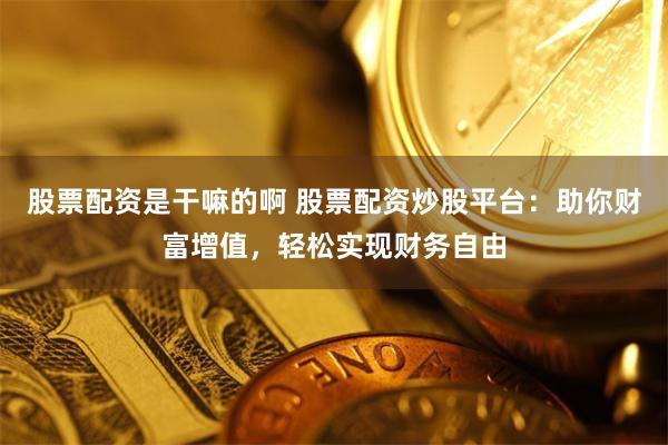 股票配资是干嘛的啊 股票配资炒股平台：助你财富增值，轻松实现财务自由
