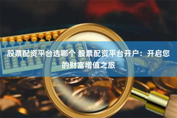 股票配资平台选哪个 股票配资平台开户：开启您的财富增值之旅