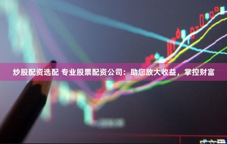 炒股配资选配 专业股票配资公司：助您放大收益，掌控财富