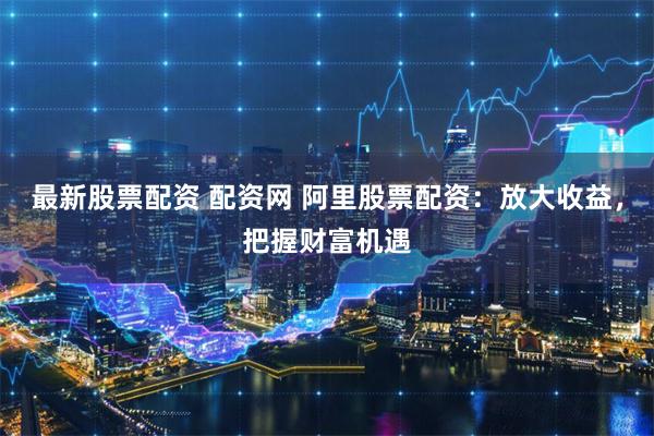 最新股票配资 配资网 阿里股票配资：放大收益，把握财富机遇