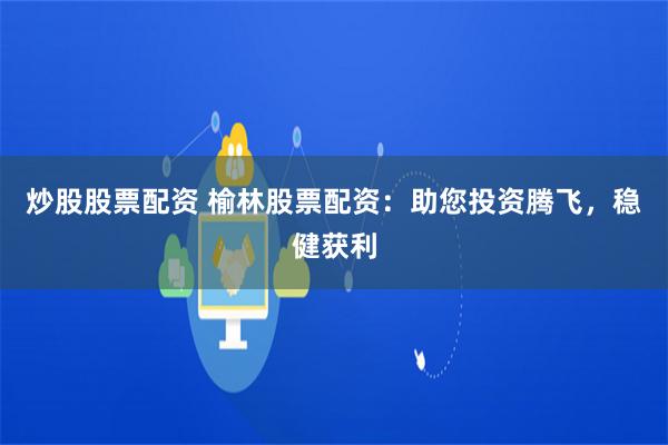 炒股股票配资 榆林股票配资：助您投资腾飞，稳健获利