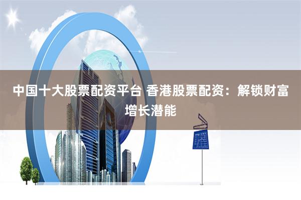 中国十大股票配资平台 香港股票配资：解锁财富增长潜能