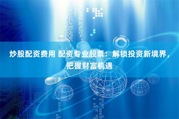 炒股配资费用 配资专业股票：解锁投资新境界，把握财富机遇