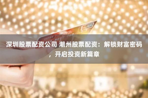 深圳股票配资公司 潮州股票配资：解锁财富密码，开启投资新篇章