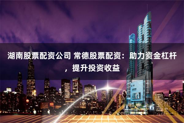 湖南股票配资公司 常德股票配资：助力资金杠杆，提升投资收益