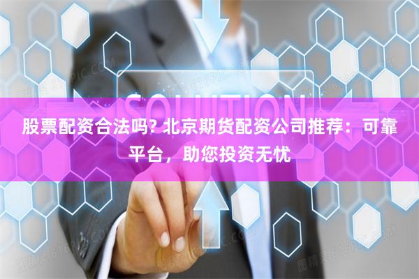 股票配资合法吗? 北京期货配资公司推荐：可靠平台，助您投资无忧